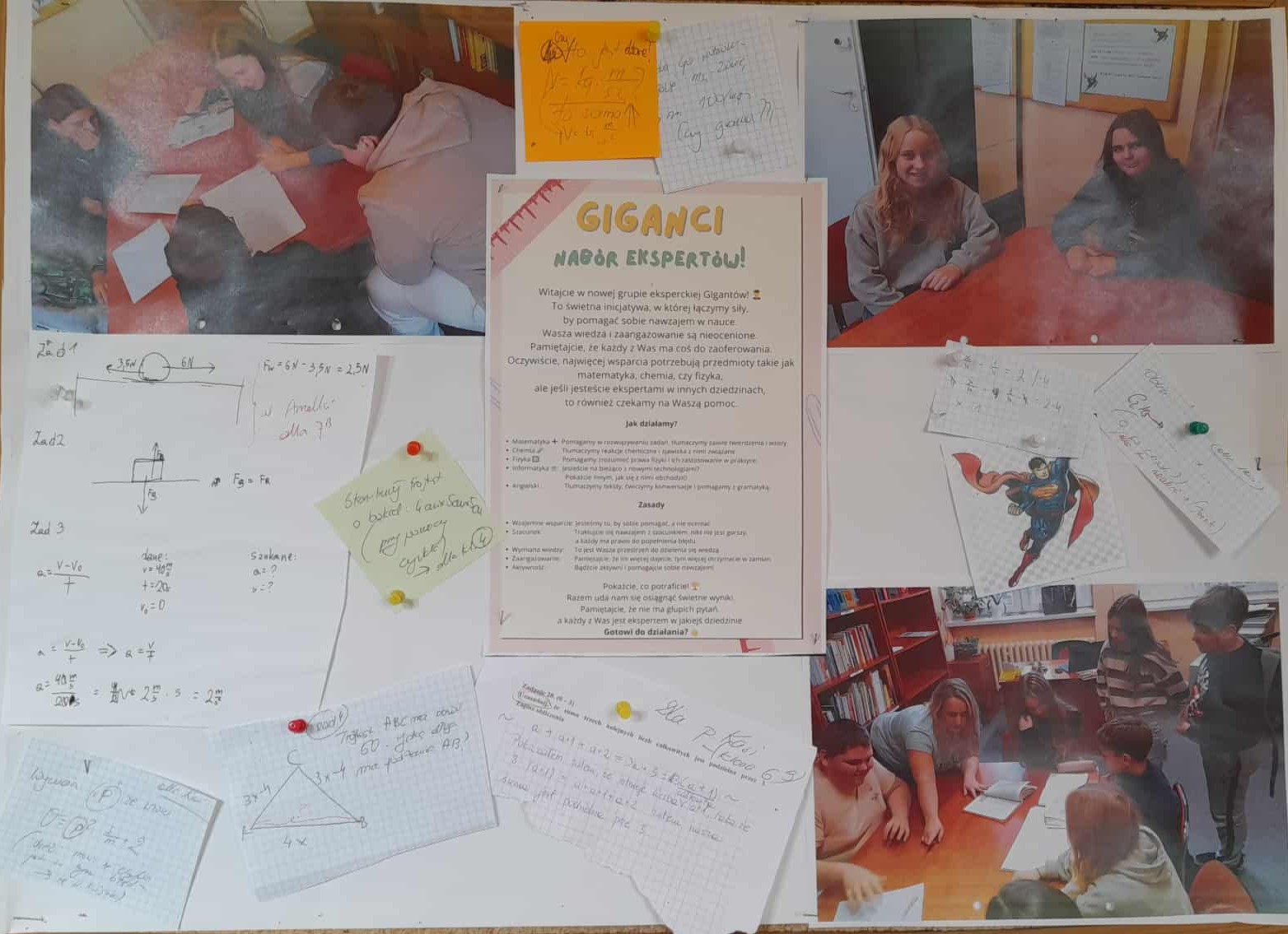 Na zdjęciu widzimy gazetkę szkolną promującą inicjatywę &bdquo;Giganci &ndash; nab&oacute;r ekspert&oacute;w&rdquo;. To projekt skierowany do uczni&oacute;w, kt&oacute;rzy chcą pomagać r&oacute;wieśnikom w nauce. W centralnej części gazetki znajduje się plakat informacyjny z zasadami działania grupy oraz kolorowe karteczki z przykładami zadań z matematyki i fizyki, notatkami uczni&oacute;w i żartobliwymi komentarzami. Całość uzupełniają zdjęcia uczni&oacute;w pracujących zespołowo przy stolikach w bibliotece szkolnej. Inicjatywa wspiera ideę nauki przez wsp&oacute;łpracę i wzajemne motywowanie się.